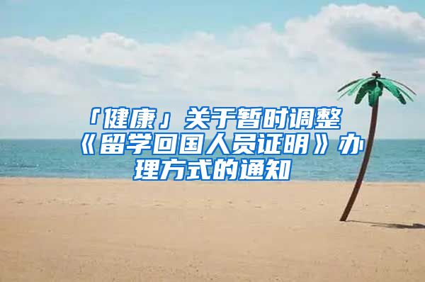 「健康」关于暂时调整《留学回国人员证明》办理方式的通知