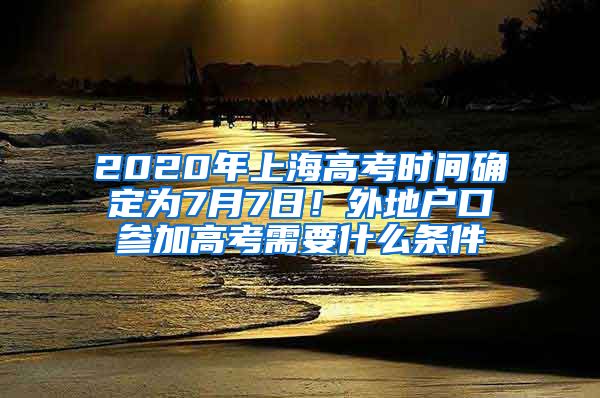 2020年上海高考时间确定为7月7日！外地户口参加高考需要什么条件