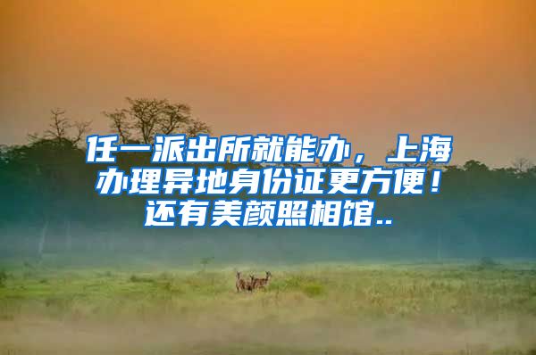 任一派出所就能办，上海办理异地身份证更方便！还有美颜照相馆..