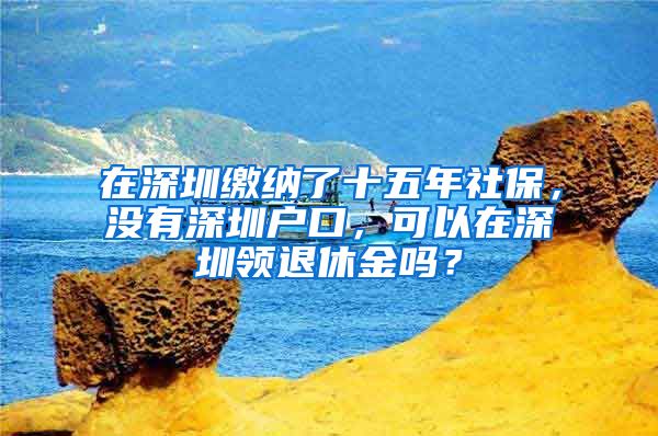 在深圳缴纳了十五年社保，没有深圳户口，可以在深圳领退休金吗？