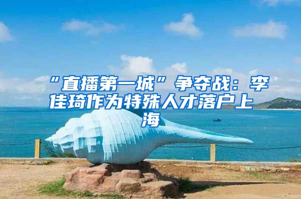 “直播第一城”争夺战：李佳琦作为特殊人才落户上海