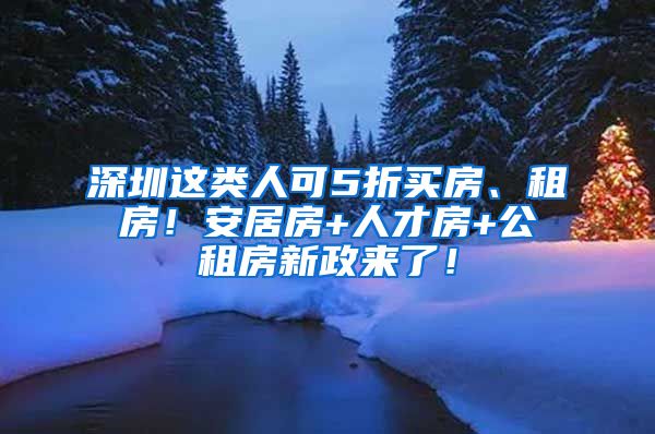 深圳这类人可5折买房、租房！安居房+人才房+公租房新政来了！