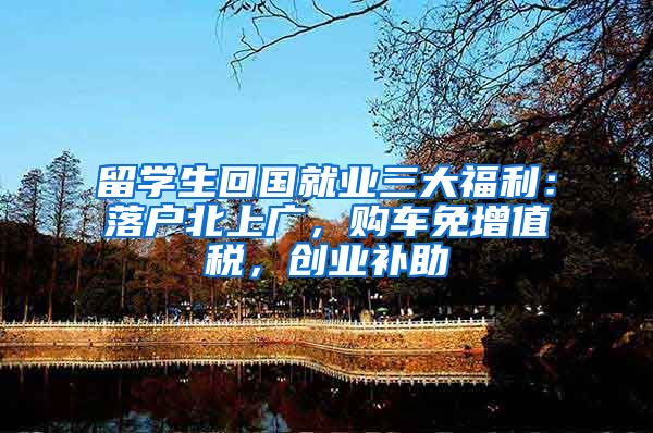 留学生回国就业三大福利：落户北上广，购车免增值税，创业补助