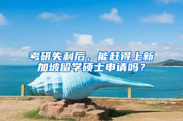 考研失利后，能赶得上新加坡留学硕士申请吗？