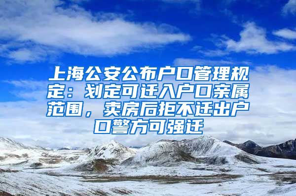 上海公安公布户口管理规定：划定可迁入户口亲属范围，卖房后拒不迁出户口警方可强迁