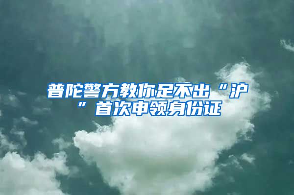 普陀警方教你足不出“沪”首次申领身份证
