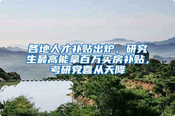 各地人才补贴出炉，研究生最高能拿百万买房补贴，考研党喜从天降