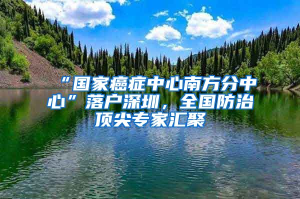 “国家癌症中心南方分中心”落户深圳，全国防治顶尖专家汇聚