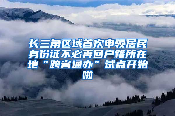 长三角区域首次申领居民身份证不必再回户籍所在地“跨省通办”试点开始啦