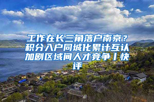 工作在长三角落户南京？积分入户同城化累计互认加剧区域间人才竞争丨快评