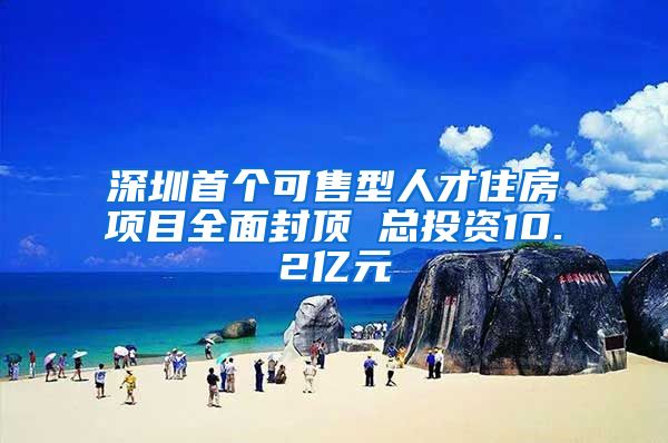 深圳首个可售型人才住房项目全面封顶 总投资10.2亿元