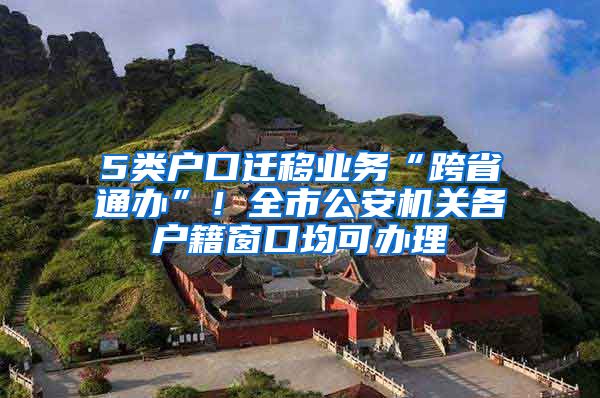 5类户口迁移业务“跨省通办”！全市公安机关各户籍窗口均可办理