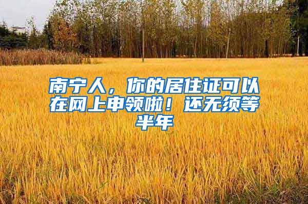 南宁人，你的居住证可以在网上申领啦！还无须等半年