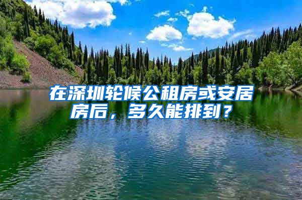 在深圳轮候公租房或安居房后，多久能排到？