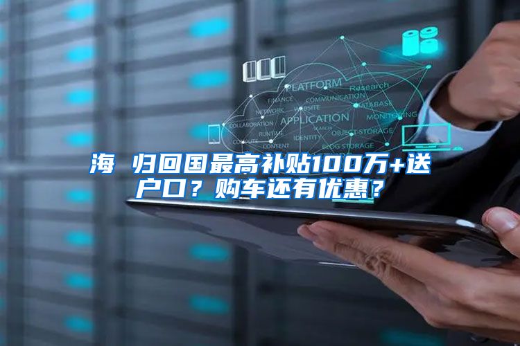 海 归回国最高补贴100万+送户口？购车还有优惠？