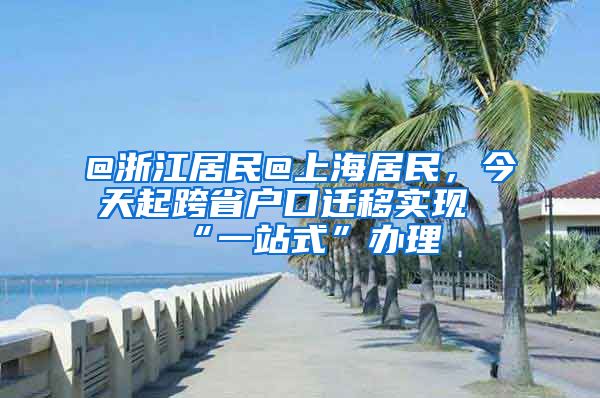 @浙江居民@上海居民，今天起跨省户口迁移实现“一站式”办理