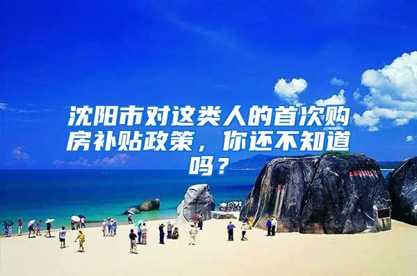 沈阳市对这类人的首次购房补贴政策，你还不知道吗？