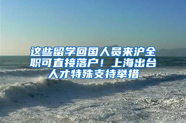 这些留学回国人员来沪全职可直接落户！上海出台人才特殊支持举措
