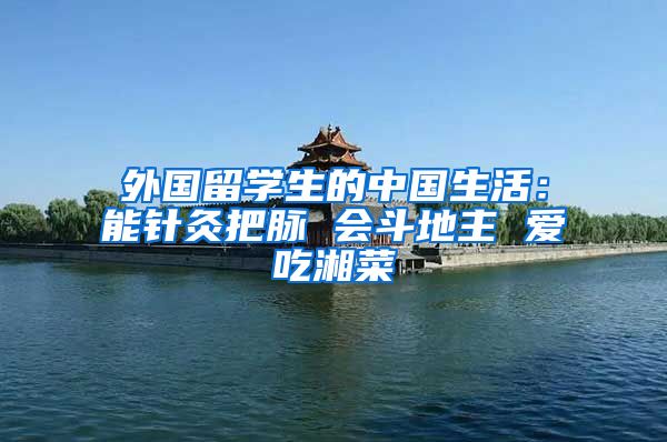 外国留学生的中国生活：能针灸把脉 会斗地主 爱吃湘菜