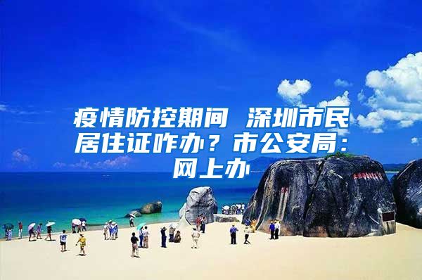 疫情防控期间 深圳市民居住证咋办？市公安局：网上办