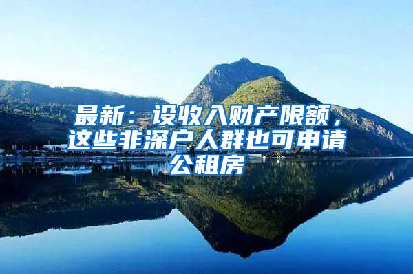 最新：设收入财产限额，这些非深户人群也可申请公租房