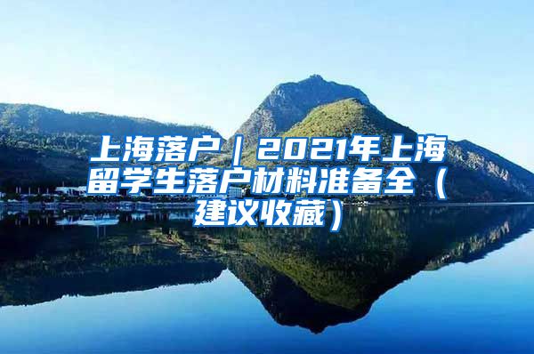 上海落户｜2021年上海留学生落户材料准备全（建议收藏）