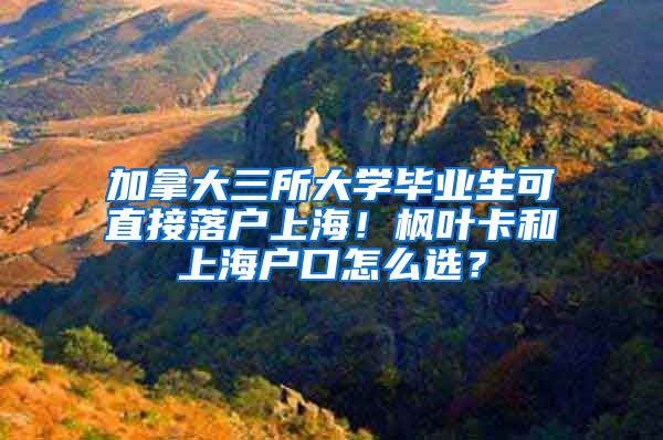 加拿大三所大学毕业生可直接落户上海！枫叶卡和上海户口怎么选？
