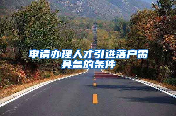 申请办理人才引进落户需具备的条件