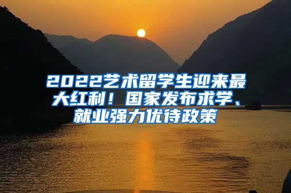 2022艺术留学生迎来最大红利！国家发布求学、就业强力优待政策