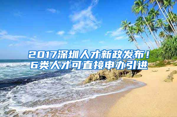 2017深圳人才新政发布！6类人才可直接申办引进