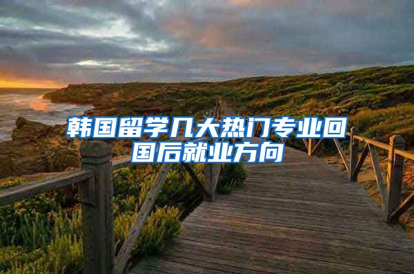 韩国留学几大热门专业回国后就业方向