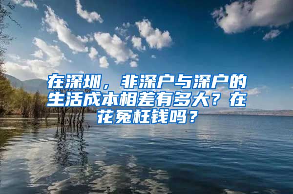 在深圳，非深户与深户的生活成本相差有多大？在花冤枉钱吗？