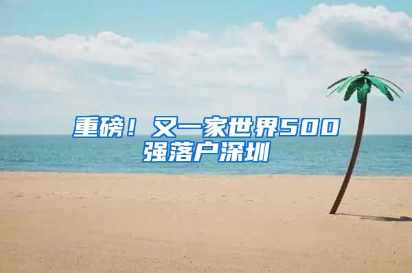 重磅！又一家世界500强落户深圳