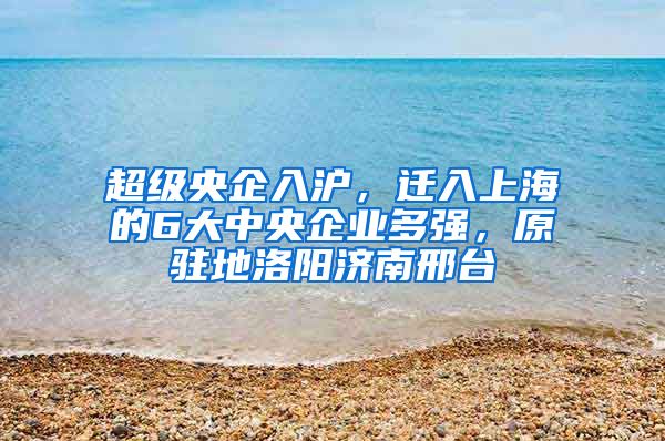 超级央企入沪，迁入上海的6大中央企业多强，原驻地洛阳济南邢台