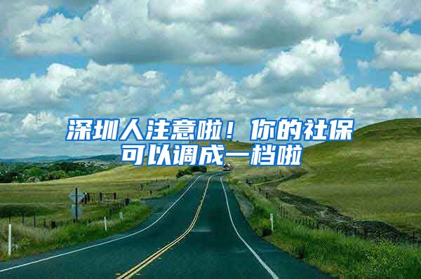 深圳人注意啦！你的社保可以调成一档啦