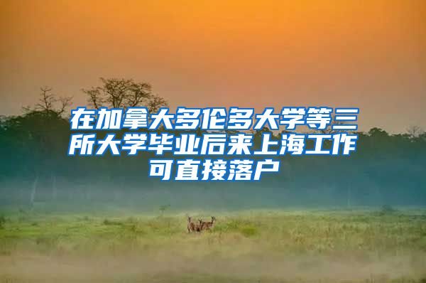 在加拿大多伦多大学等三所大学毕业后来上海工作可直接落户