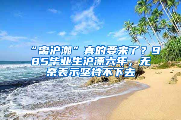“离沪潮”真的要来了？985毕业生沪漂六年，无奈表示坚持不下去