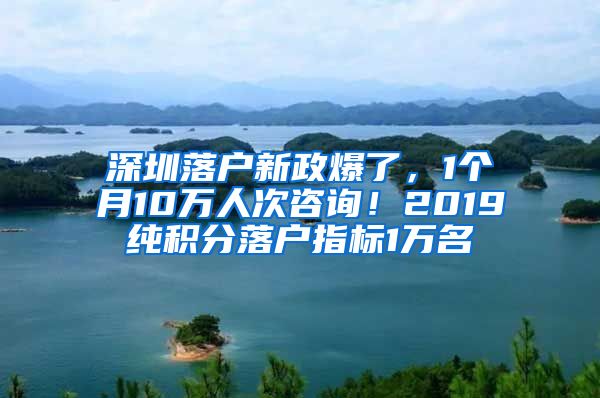 深圳落户新政爆了，1个月10万人次咨询！2019纯积分落户指标1万名