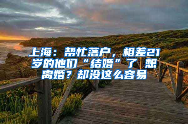 上海：帮忙落户，相差21岁的他们“结婚”了 想离婚？却没这么容易