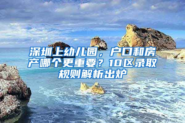 深圳上幼儿园，户口和房产哪个更重要？10区录取规则解析出炉