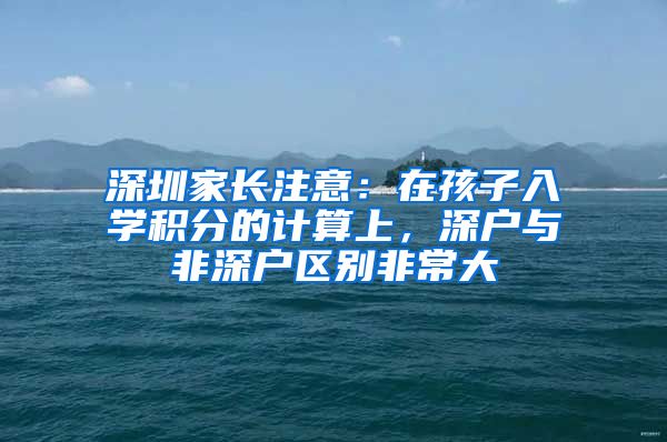 深圳家长注意：在孩子入学积分的计算上，深户与非深户区别非常大