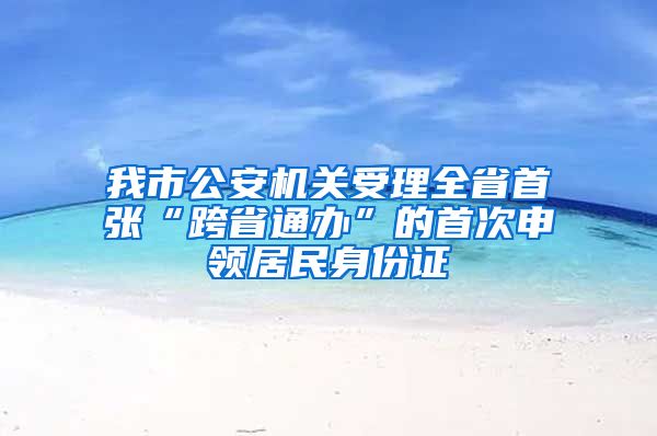 我市公安机关受理全省首张“跨省通办”的首次申领居民身份证