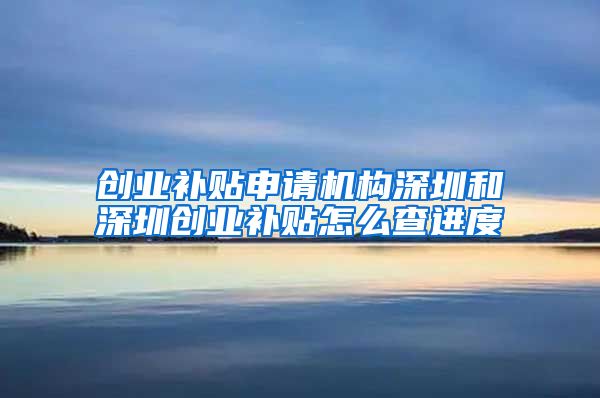 创业补贴申请机构深圳和深圳创业补贴怎么查进度
