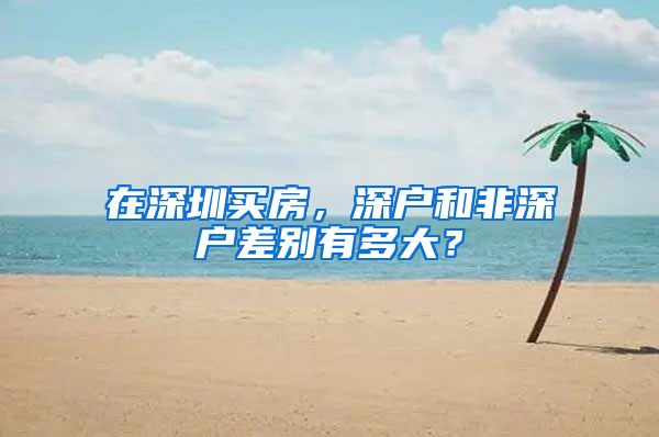 在深圳买房，深户和非深户差别有多大？