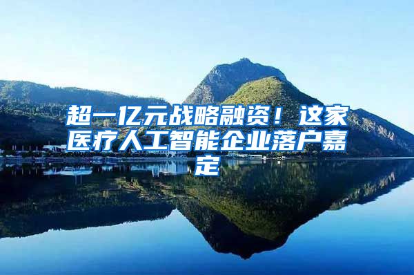超一亿元战略融资！这家医疗人工智能企业落户嘉定