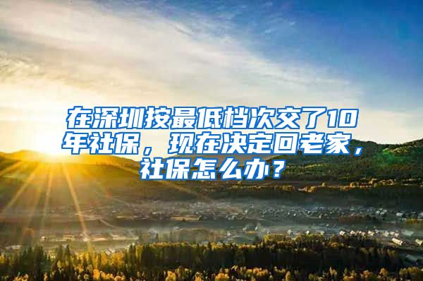 在深圳按最低档次交了10年社保，现在决定回老家，社保怎么办？