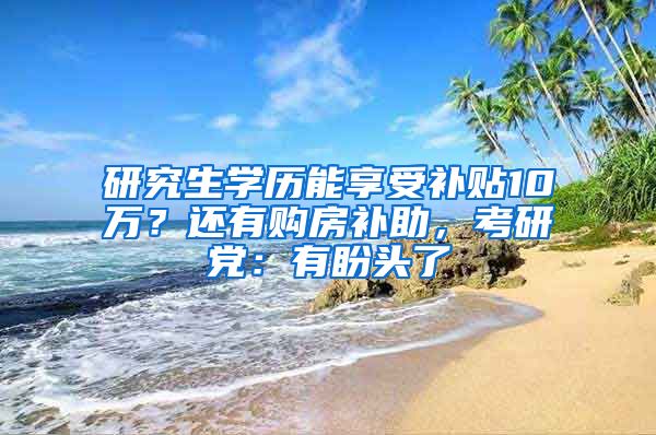 研究生学历能享受补贴10万？还有购房补助，考研党：有盼头了