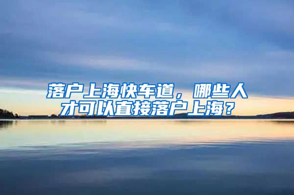 落户上海快车道，哪些人才可以直接落户上海？