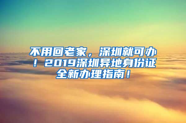 不用回老家，深圳就可办！2019深圳异地身份证全新办理指南！