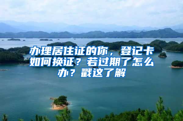 办理居住证的你，登记卡如何换证？若过期了怎么办？戳这了解